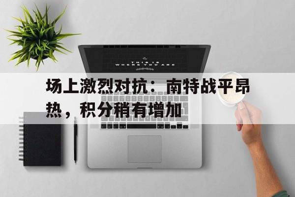 半岛体育官方-场上激烈对抗：南特战平昂热，积分稍有增加的简单介绍