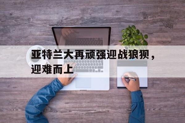 亚特兰大再顽强迎战狼狈，迎难而上的简单介绍